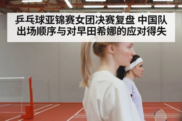 乒乓球亚锦赛女团决赛复盘 中国队出场顺序与对早田希娜的应对得失